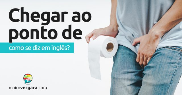 Como se diz “Chegar Ao Ponto De” em inglês?